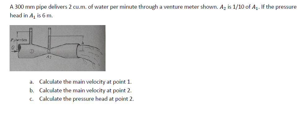 A 300 mm pipe delivers 2 cu.m. of water per minute through a venture meter shown. A2 is 1/10 of A1. If the pressure
head in A, is 6 m.
Piw=6m
A2
a. Calculate the main velocity at point 1.
b. Calculate the main velocity at point 2.
Calculate the pressure head at point 2.
с.
