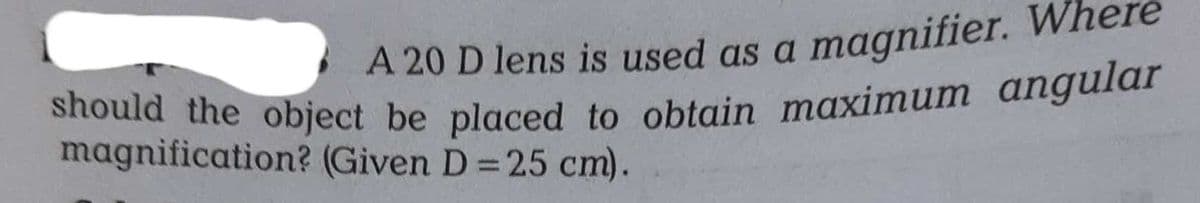 should the object be placed to obtain maximum angular
A 20 D lens is used as a magnifier. Where
should the object be placed to obtain maximum angular
magnification? (Given D =25 cm).
