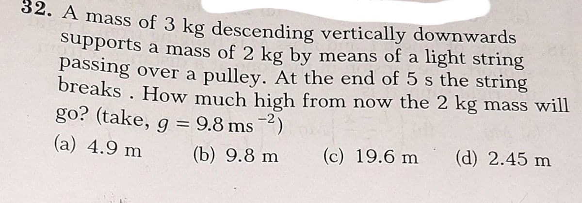 04. A mass of 3 kg descending vertically downwards
Supports a mass of 2 kg by means of a light string
passing over a pulley. At the end of 5 s the string
breaks . How much high from now the 2 kg mass will
go? (take, g = 9.8 ms )
%3D
(a) 4.9 m
(b) 9.8 m
(c) 19.6 m
(d) 2.45 m
2.
