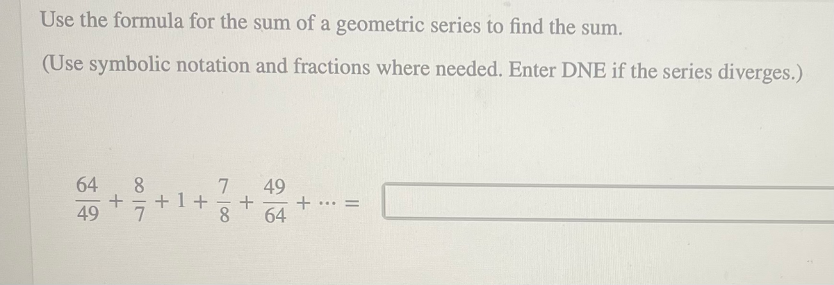 Use the formula for the sum of a geometric series to find the sum.
(Use symbolic notation and fractions where needed. Enter DNE if the series diverges.)
64
49
+1+
7
...
%|
49
64
7一8
