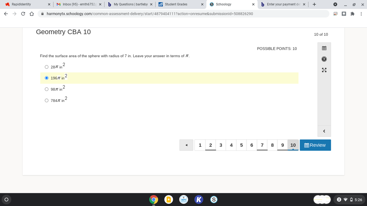 A Rapidldentity
M Inbox (95) - emth6752 x
b My Questions | bartleby x
A Student Grades
Schoology
b Enter your payment det x
+
A harmonytx.schoology.com/common-assessment-delivery/start/4879404111?action=onresume&submissionld=508826290
Geometry CBA 10
10 of 10
POSSIBLE POINTS: 10
Find the surface area of the sphere with radius of 7 in. Leave your answer in terms of T.
O 287 in
O 1967 in
2
O 987 in
2
O 7847 in
1
2
5
8
9
10
前Review
MP3
2 v A 5:26
