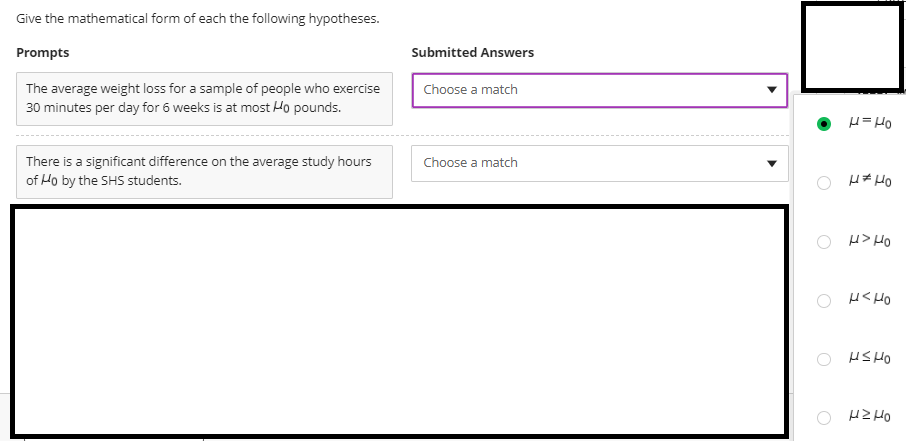 Give the mathematical form of each the following hypotheses.
Prompts
Submitted Answers
The average weight loss for a sample of people who exercise
30 minutes per day for 6 weeks is at most Ho pounds.
Choose a match
Ort =
There is a significant difference on the average study hours
of Ho by the SHS students.
Choose a match
O H# HO
O H> HO
O H< HO
HS HO
O HZHO
