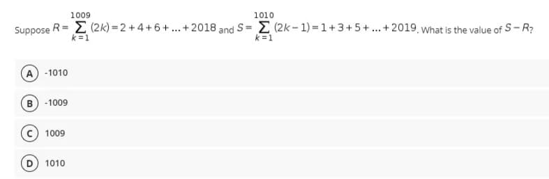 1009
1010
Suppose R= E (2k) = 2 + 4 + 6+ ...+2018 and S= D (2k- 1) = 1+3+5 +.. + 2019 What is the value of S- R?
%3D
k =1
k =1
A -1010
B -1009
1009
1010
