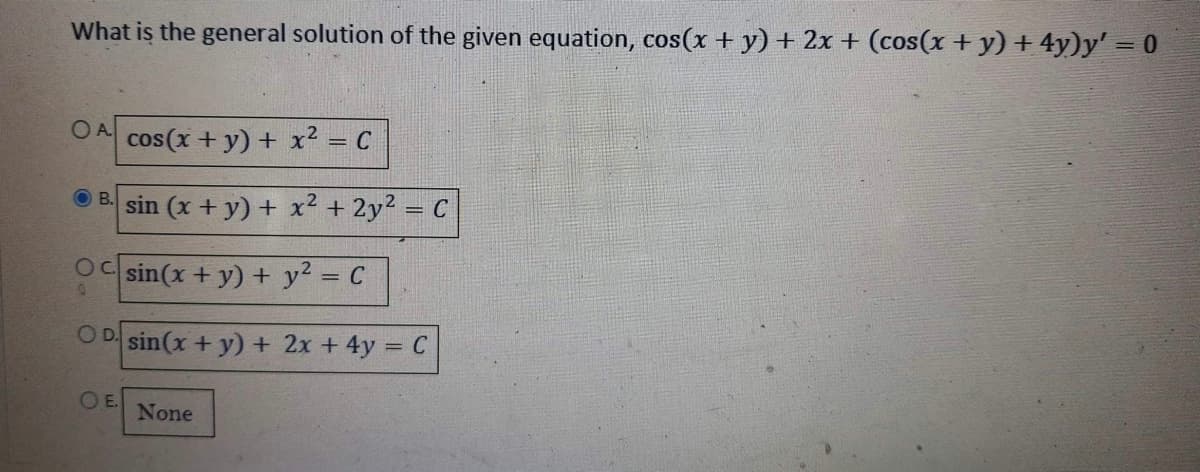 What is the general solution of the given equation, cos(x + y) + 2x + (cos(x + y) + 4y)y' = 0
OA cos(x + y) + x² = C
Bsin (x + y) + x² + 2y² = C
Oc sin(x + y) + y² = C
OD sin(x + y) + 2x + 4y = C
OE.
None
