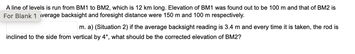 A line of levels is run from BM1 to BM2, which is 12 km long. Elevation of BM1 was found out to be 100 m and that of BM2 is
For Blank 1 verage backsight and foresight distance were 150 m and 100 m respectively.
m. a) (Situation 2) if the average backsight reading is 3.4 m and every time it is taken, the rod is
inclined to the side from vertical by 4°, what should be the corrected elevation of BM2?