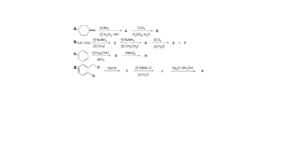 а.
[1] BH3
CrO3
A
H,SO,. H,0
[1] NANH2
[2] H,O2, HO-
b. HC=CH
[1] NANH,
[1] 03
D
+ E + F
[2] CH3I
[2] CH;CH,I
[2] H20
(CH3)½CHCI
G
KMNO4
с.
AICI3
d.
[1] DIBAL-H
I
Br
NACN
Ag20, NH4OH
J
K
Br
[2] Н-0
