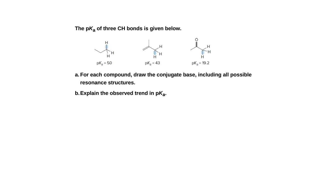 The pK, of three CH bonds is given below.
H.
H.
H
H.
pk, = 50
pk = 43
pk = 19.2
a. For each compound, draw the conjugate base, including all possible
resonance structures.
b. Explain the observed trend in pka.
