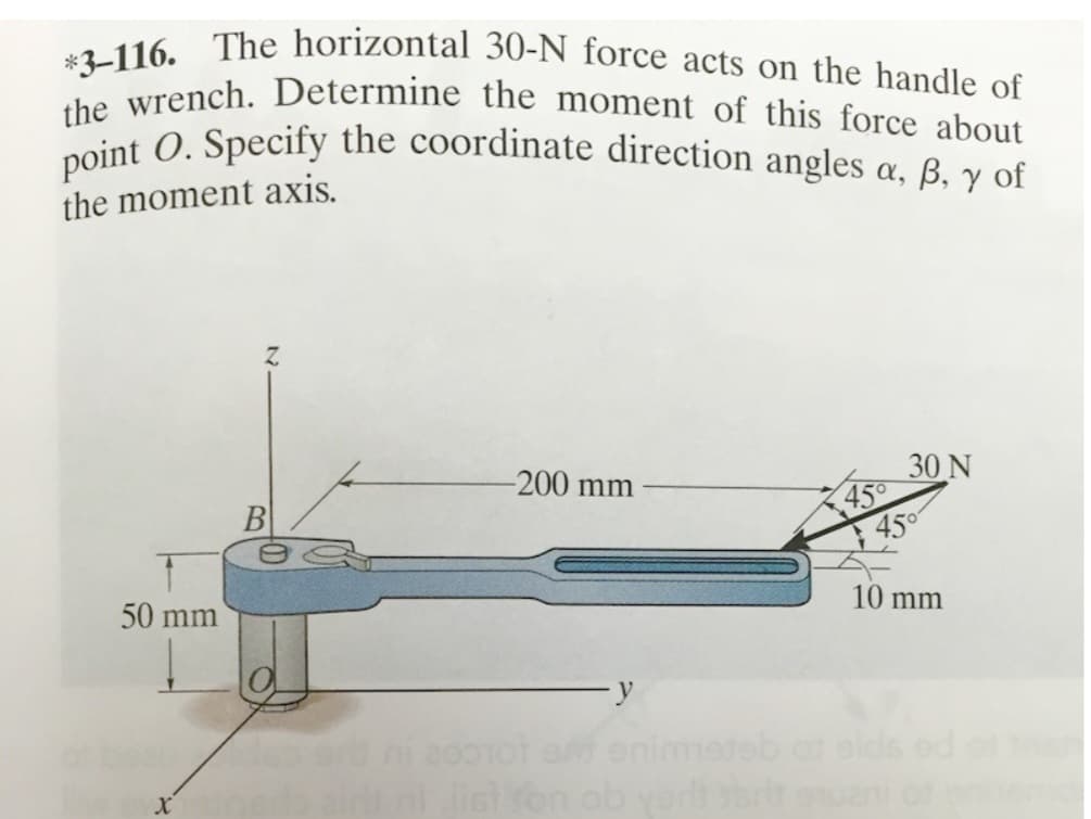 *3-116. The horizontal 30-N force acts on the handle of
the wrench. Determine the moment of this force about
point O. Specify the coordinate direction angles a,
B, y of
the moment axis.
50 mm
B
des
-200 mm
y
45°
30 N
45°
10 mm
200101 am enimeteb at elds ed
airt ni list son ob yerli sert equani of