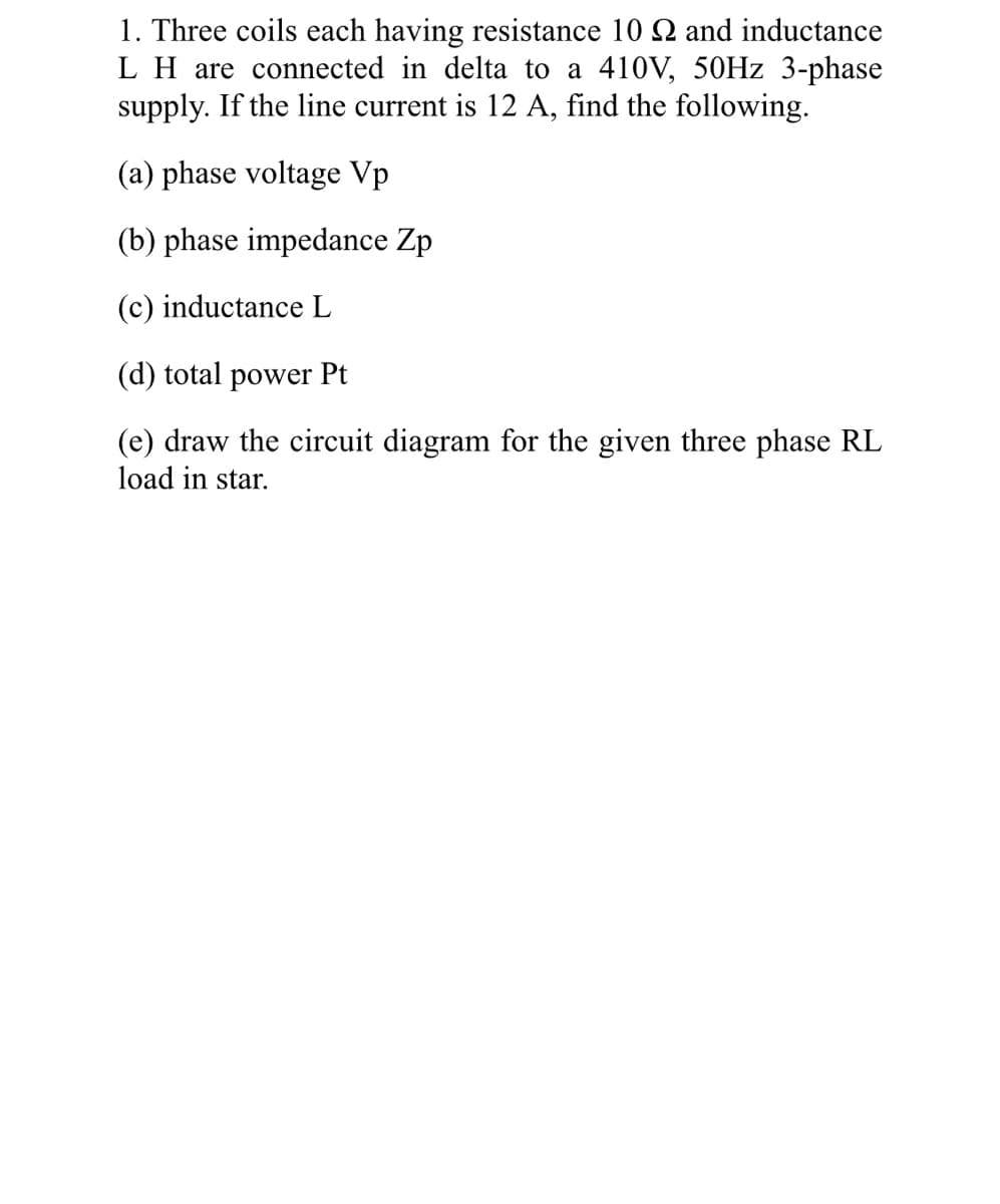 1. Three coils each having resistance 10 2 and inductance
L H are connected in delta to a 410V, 50HZ 3-phase
supply. If the line current is 12 A, find the following.
(a) phase voltage Vp
(b) phase impedance Zp
(c) inductance L
(d) total power Pt
(e) draw the circuit diagram for the given three phase RL
load in star.
