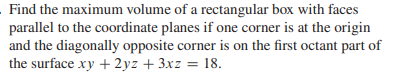 Find the maximum volume of a rectangular box with faces
parallel to the coordinate planes if one corner is at the origin
and the diagonally opposite corner is on the first octant part of
the surface xy + 2yz + 3xz = 18.
