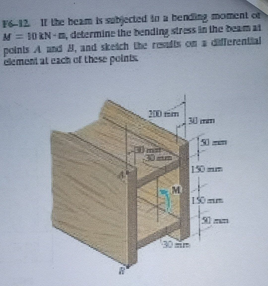 F6-12 II he beam is sabjected in a bening moment ol
M= 10 EN-E, determine the bending stress in the beam at
poinis A and H, and skeich Lhe resadis c a dillerential
demeni al cach of these poins
0 tem
30 mam
M
150m
20m
