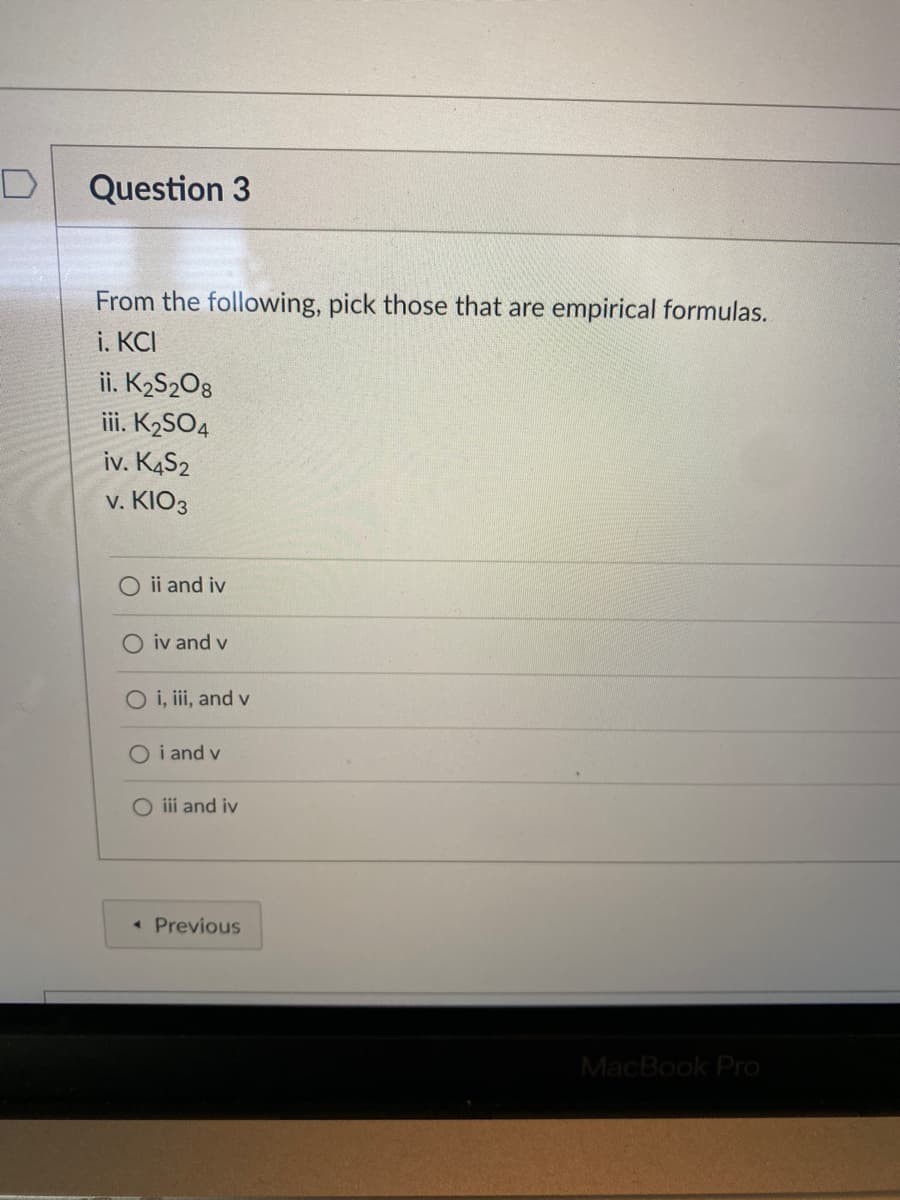 Question 3
From the following, pick those that are empirical formulas.
i. KCI
ii. K2S2O8
iii. K2SO4
iv. K4S2
v. KIO3
ii and iv
O iv and v
O i, iii, and v
O i and v
O iii and iv
« Previous
MacBook Pro
