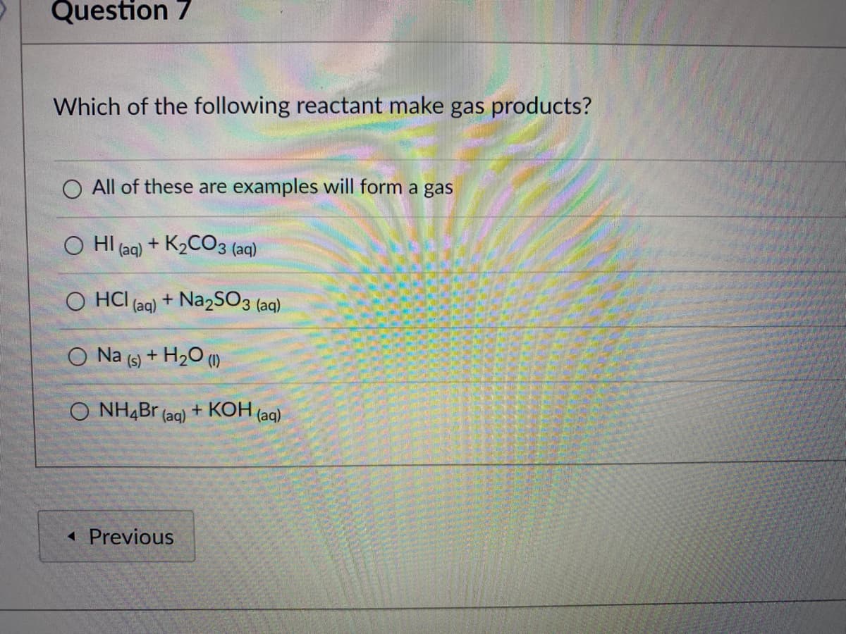 Question 7
Which of the following reactant make gas products?
O All of these are examples will form a gas
O HI (aq) + K2CO3 (aq)
O HCI (ag) + Na2SO3 (aq)
O Na (s) + H20 (1)
O NH,Br (ag) + KOH (ag)
1 Previous
