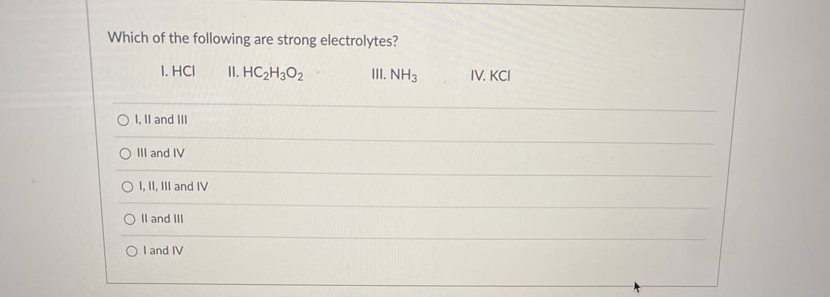 Which of the following are strong electrolytes?
I. HCI
II. HC2H3O2
III. NH3
IV. KCI
O I, Il and III
O II and IV
O I, II, III and IV
O Il and III
O Il and IV
