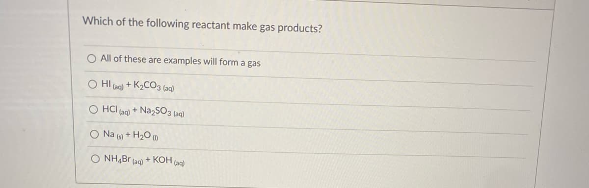 Which of the following reactant make gas products?
O All of these are examples will form a gas
O HI (aq) + K2CO3 (aq)
O HCI (ag) + Na2SO3 (aq)
O Na (s) + H2O (1)
O NH4B
(aq)
+ КОН (а)
