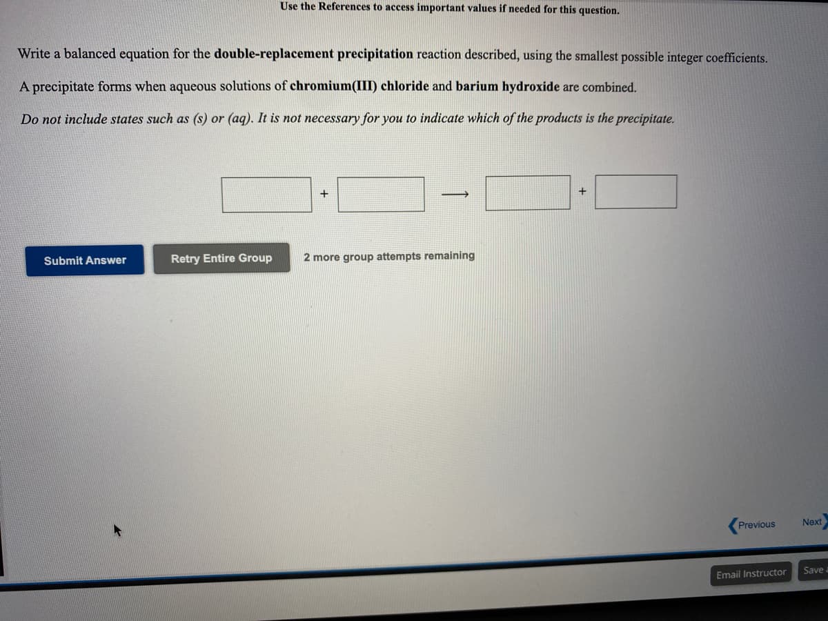 Use the References to access important values if needed for this question.
Write a balanced equation for the double-replacement precipitation reaction described, using the smallest possible integer coefficients.
A precipitate forms when aqueous solutions of chromium(III) chloride and barium hydroxide are combined.
Do not include states such as (s) or (aq). It is not necessary for you to indicate which of the products is the precipitate.
+
Submit Answer
Retry Entire Group
2 more group attempts remaining
Previous
Next
Email Instructor
Save
