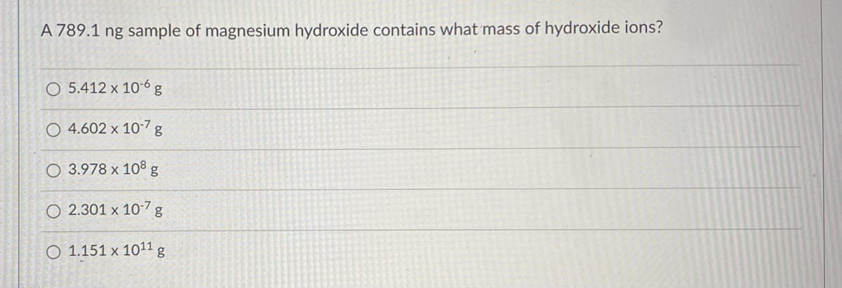 A 789.1 ng sample of magnesium hydroxide contains what mass of hydroxide ions?
O 5.412 x 10-6 g
O 4.602 x 10-7 g
O 3.978 x 108 g
O 2.301 x 10-7 g
O 1.151 x 1011 g
