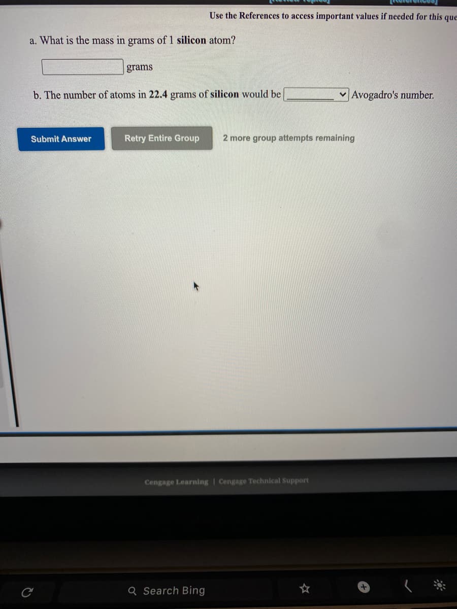 Use the References to access important values if needed for this que
a. What is the mass in grams of 1 silicon atom?
grams
b. The number of atoms in 22.4 grams of silicon would be
Avogadro's number.
Submit Answer
Retry Entire Group
2 more group attempts remaining
Cengage Learning | Cengage Technical Support
Q Search Bing
☆
