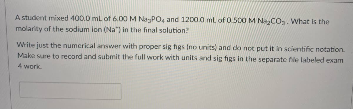 A student mixed 400.0 mL of 6.00 M Na3PO4 and 1200.0 mL of 0.500 M Na2CO3. What is the
molarity of the sodium ion (Na*) in the final solution?
Write just the numerical answer with proper sig figs (no units) and do not put it in scientific notation.
Make sure to record and submit the full work with units and sig figs in the separate file labeled exam
4 work.
