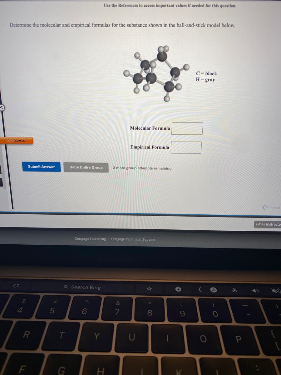 Use the References to access important values if needed for this question.
Determine the molecular and empirical formulas for the substance shown in the ball-and-stick model below.
C = black
H=gray
Molecular Formula
In progress
Empirical Formula
Submit Answer
Retry Entire Group
3 more group attempts remaining
Previous
Email Instructo
Cengage Learning | Cengage Technical Support
Q Search Bing
%24
%
&
5
7
8.
R
Y
U
F.
