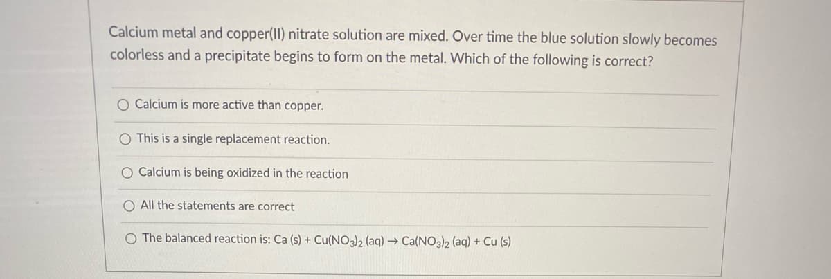 Calcium metal and copper(II) nitrate solution are mixed. Over time the blue solution slowly becomes
colorless and a precipitate begins to form on the metal. Which of the following is correct?
O Calcium is more active than copper.
O This is a single replacement reaction.
O Calcium is being oxidized in the reaction
O All the statements are correct
The balanced reaction is: Ca (s) + Cu(NO3)2 (aq) → Ca(NO3)2 (aq) + Cu (s)

