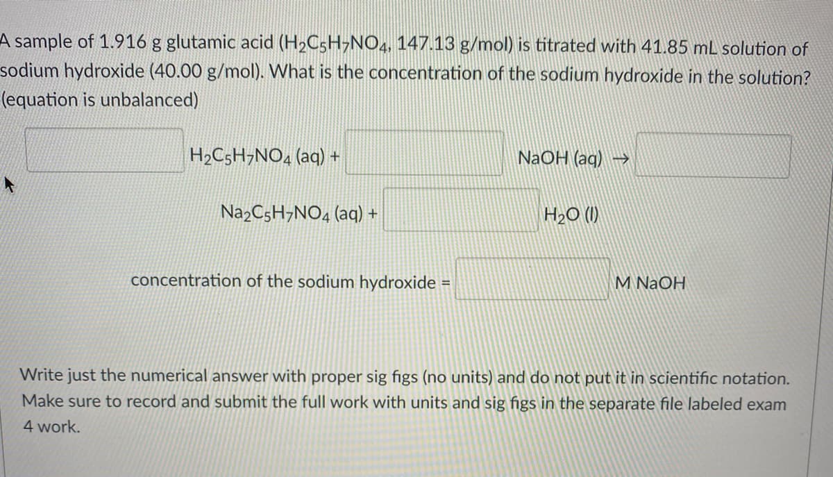 A sample of 1.916 g glutamic acid (H2C5H¬NO4, 147.13 g/mol) is titrated with 41.85 mL solution of
sodium hydroxide (40.00 g/mol). What is the concentration of the sodium hydroxide in the solution?
(equation is unbalanced)
H2C5H¬NO4 (aq) +
NaOH (ag) -)
Na2C5H¬NO4 (aq) +
H2O (1)
concentration of the sodium hydroxide =
M NaOH
Write just the numerical answer with proper sig figs (no units) and do not put it in scientific notation.
Make sure to record and submit the full work with units and sig figs in the separate file labeled exam
4 work.
