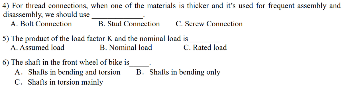 4) For thread connections, when one of the materials is thicker and it's used for frequent assembly and
disassembly, we should use
A. Bolt Connection
B. Stud Connection
C. Screw Connection
5) The product of the load factor K and the nominal load is_
A. Assumed load
B. Nominal load
C. Rated load
6) The shaft in the front wheel of bike is
B. Shafts in bending only
A. Shafts in bending and torsion
C. Shafts in torsion mainly
