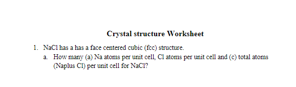 Crystal structure Worksheet
1. NaCl has a has a face centered cubic (fcc) structure.
a. How many (a) Na atoms per unit cell, Cl atoms per unit cell and (c) total atoms
(Naplus CI) per unit cell for NaCl?
