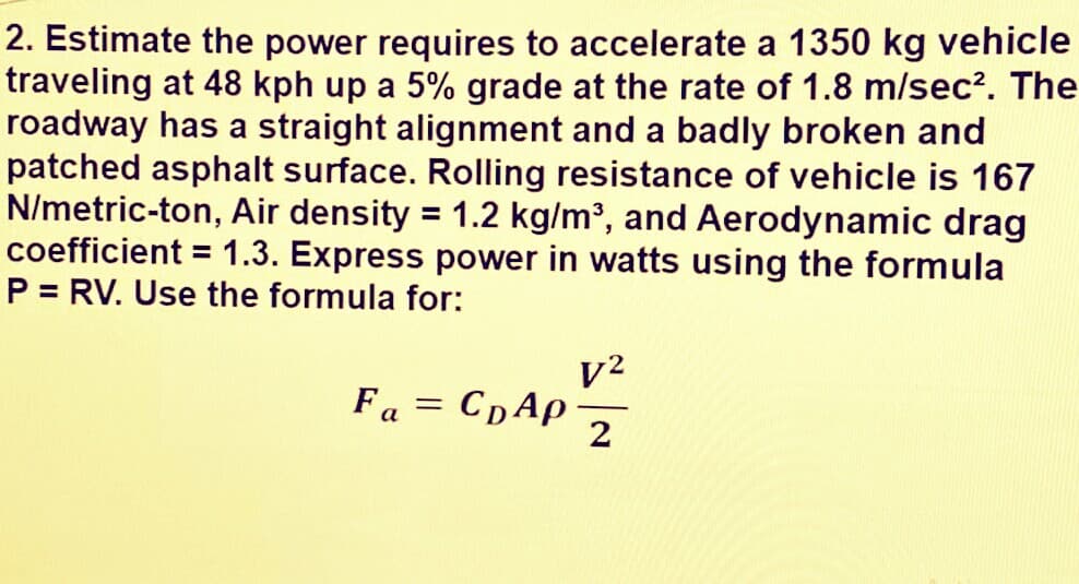 2. Estimate the power requires to accelerate a 1350 kg vehicle
traveling at 48 kph up a 5% grade at the rate of 1.8 m/sec?. The
roadway has a straight alignment and a badly broken and
patched asphalt surface. Rolling resistance of vehicle is 167
N/metric-ton, Air density = 1.2 kg/m³, and Aerodynamic drag
coefficient = 1.3. Express power in watts using the formula
P = RV. Use the formula for:
%3D
%3D
v2
Fa = CpAp-
%3D
2
