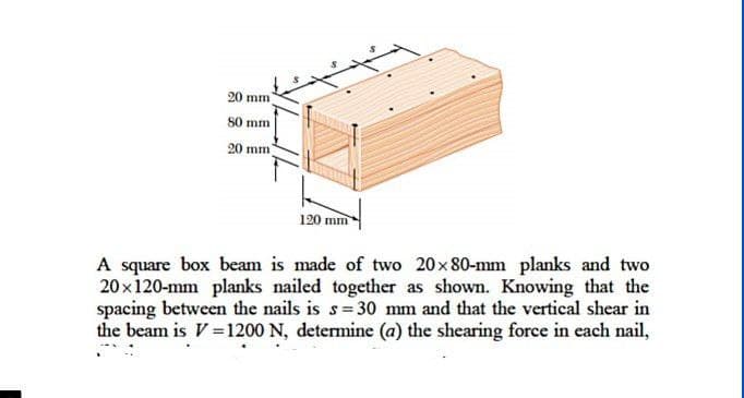 20 mm)
80 mm
20 mm)
120 mm
A square box beam is made of two 20×80-mm planks and two
20x120-mm planks nailed together as shown. Knowing that the
spacing between the nails is s= 30 mm and that the vertical shear in
the beam is V=1200 N, determine (a) the shearing force in each nail,