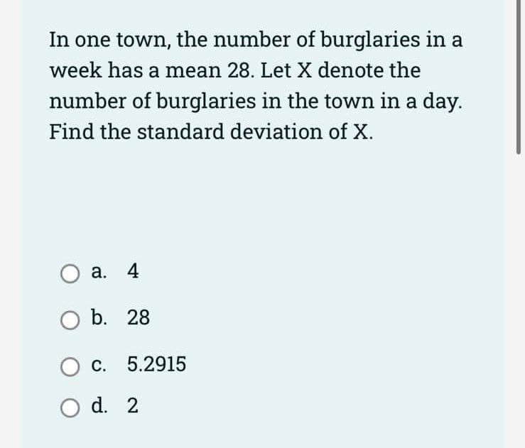 In one town, the number of burglaries in a
week has a mean 28. Let X denote the
number of burglaries in the town in a day.
Find the standard deviation of X.
O a. 4
O b. 28
O c. 5.2915
O d. 2