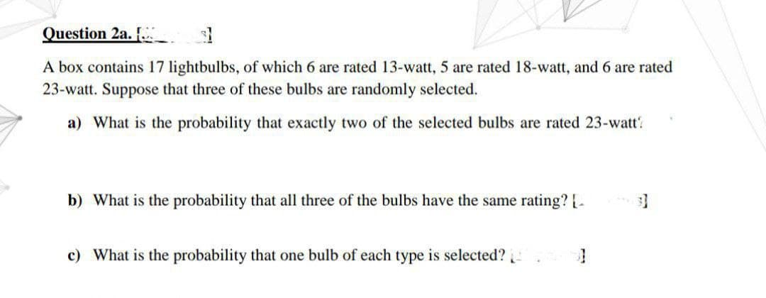 Question 2a. [
A box contains 17 lightbulbs, of which 6 are rated 13-watt, 5 are rated 18-watt, and 6 are rated
23-watt. Suppose that three of these bulbs are randomly selected.
a) What is the probability that exactly two of the selected bulbs are rated 23-watt?
b) What is the probability that all three of the bulbs have the same rating? [_
c) What is the probability that one bulb of each type is selected?
3]