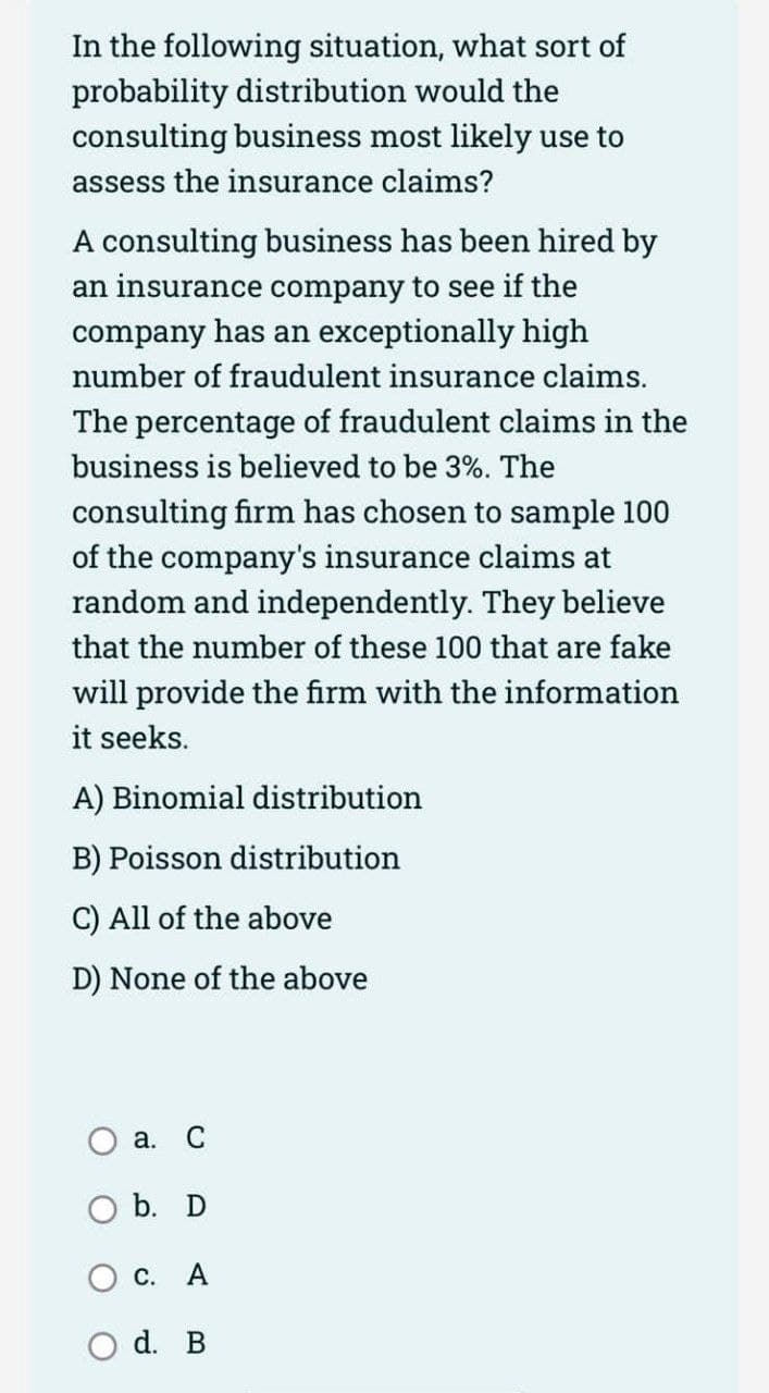 In the following situation, what sort of
probability distribution would the
consulting business most likely use to
assess the insurance claims?
A consulting business has been hired by
an insurance company to see if the
company has an exceptionally high
number of fraudulent insurance claims.
The percentage of fraudulent claims in the
business is believed to be 3%. The
consulting firm has chosen to sample 100
of the company's insurance claims at
random and independently. They believe
that the number of these 100 that are fake
will provide the firm with the information
it seeks.
A) Binomial distribution
B) Poisson distribution
C) All of the above
D) None of the above
a. C
O b. D
C. A
d. B