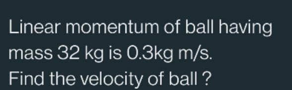 Linear momentum of ball having
mass 32 kg is 0.3kg m/s.
Find the velocity of ball ?