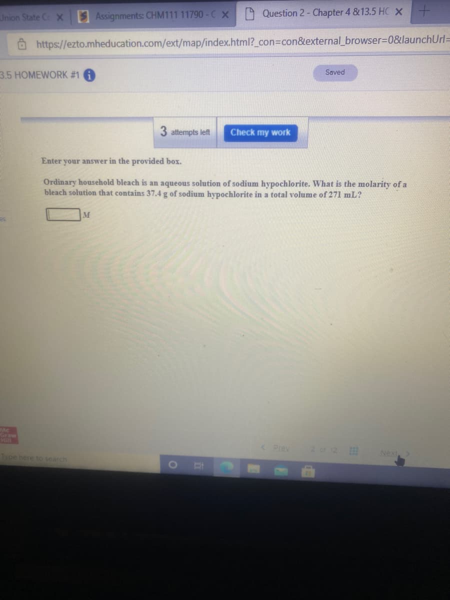 Jnion State CX
SAssignments: CHM111 11790- C X
Question 2- Chapter 4 &13.5 HC x -
O https://ezto.mheducation.com/ext/map/index.html?_con3Dcon&external_browser%3D0&ulaunchUrl=
Saved
3.5 HOMEWORK #1
3 attempts left
Check my work
Enter your answer in the provided box.
Ordinary household bleach is an aqueous solution of sodium hypochlorite. What is the molarity of a
bleach solution that contains 37.4 g of sodium hypochlorite in a total volume of 271 mL?
Mc
Graw
< Prev
2 or 12
Type here to search
Next
