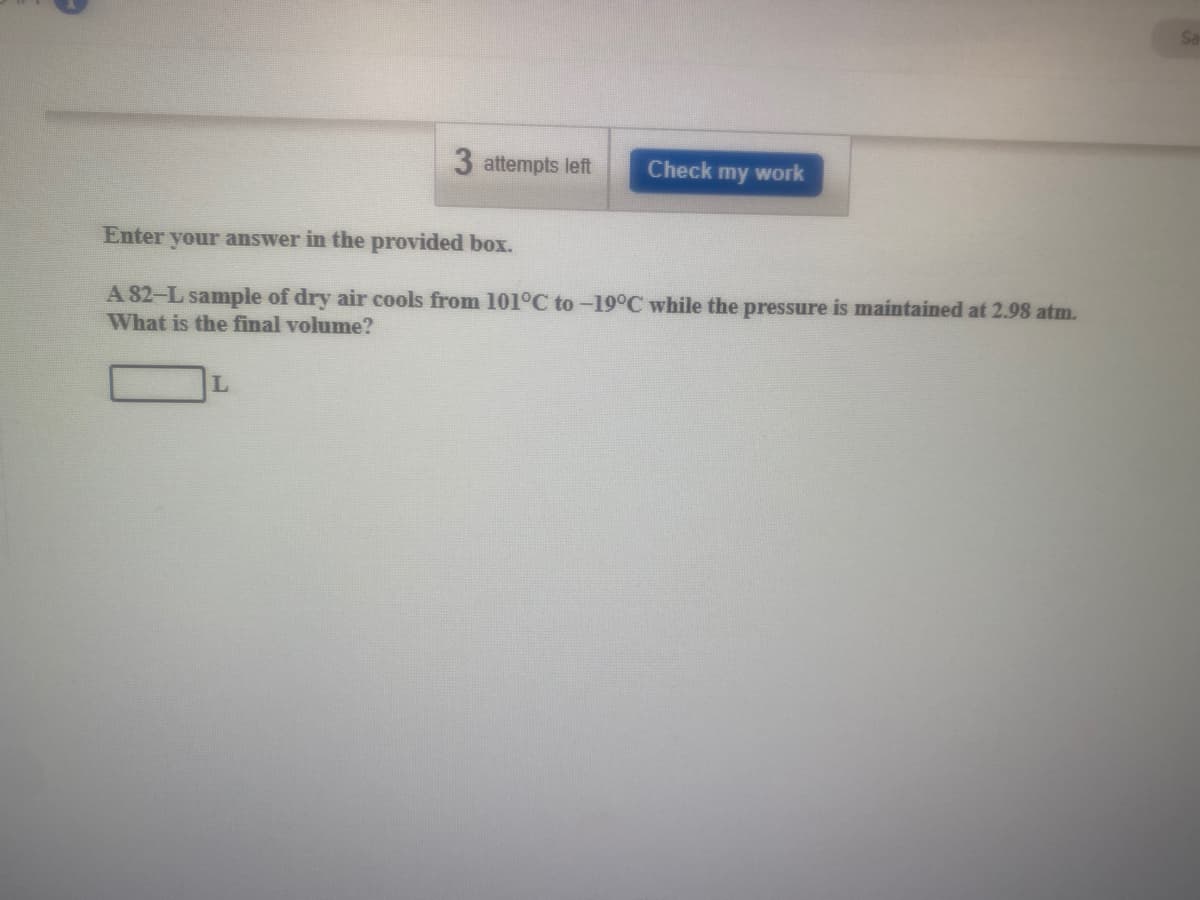 Sa
3 attempts left
Check my work
Enter your answer in the provided box.
A 82-L sample of dry air cools from 101°C to-19°C while the pressure is maintained at 2.98 atm.
What is the final volume?
