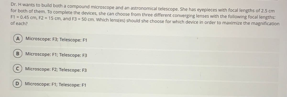 Dr. H wants to build both a compound microscope and an astronomical telescope. She has eyepieces with focal lengths of 2.5 cm
for both of them. To complete the devices, she can choose from three different converging lenses with the following focal lengths:
F1 = 0.45 cm, F2 = 15 cm, and F3 = 50 cm. Which lens(es) should she choose for which device in order to maximize the magnification
of each?
A Microscope: F3; Telescope: F1
B Microscope: F1; Telescope: F3
C Microscope: F2; Telescope: F3
D Microscope: F1; Telescope: F1
