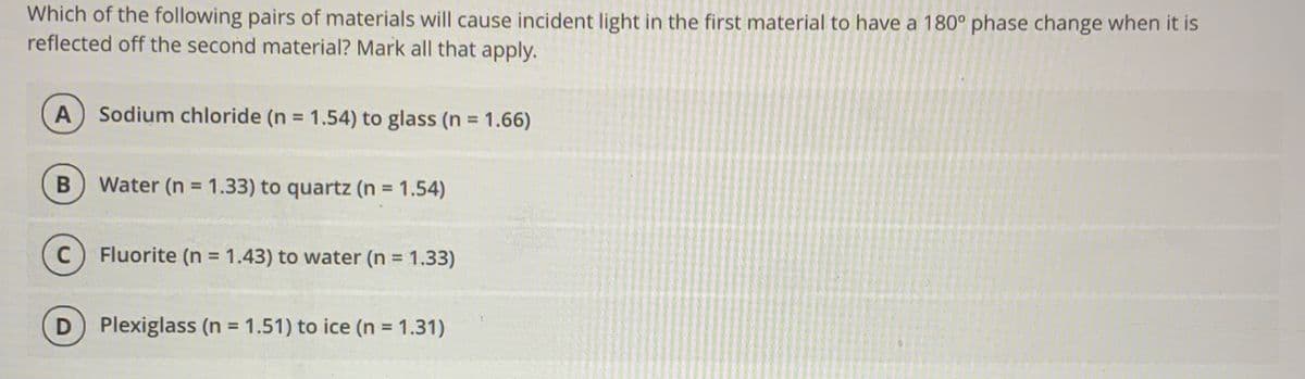 Which of the following pairs of materials will cause incident light in the first material to have a 180° phase change when it is
reflected off the second material? Mark all that apply.
Sodium chloride (n = 1.54) to glass (n = 1.66)
%3D
%3D
Water (n = 1.33) to quartz (n = 1.54)
C) Fluorite (n = 1.43) to water (n = 1.33)
%3D
Plexiglass (n = 1.51) to ice (n = 1.31)
