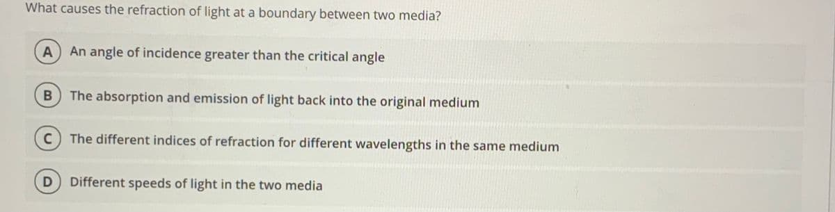 What causes the refraction of light at a boundary between two media?
A
An angle of incidence greater than the critical angle
The absorption and emission of light back into the original medium
The different indices of refraction for different wavelengths in the same medium
Different speeds of light in the two media
