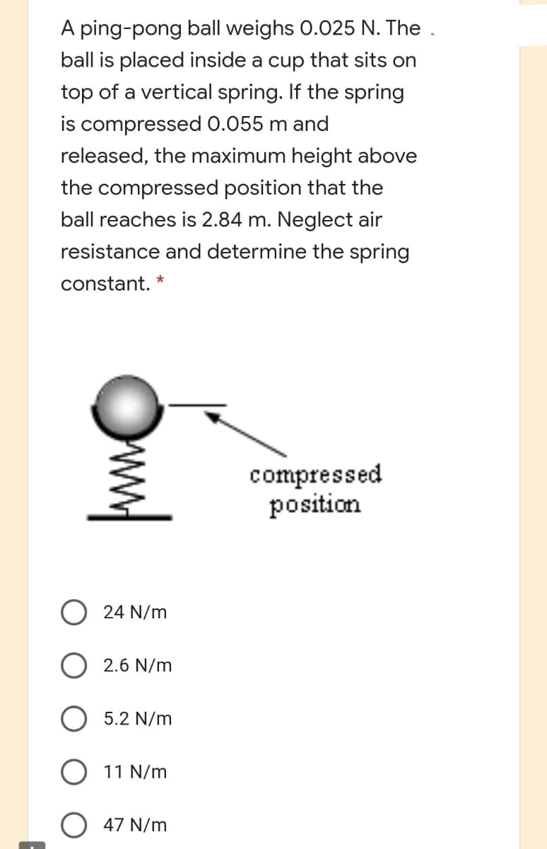 A ping-pong ball weighs 0.025 N. The .
ball is placed inside a cup that sits on
top of a vertical spring. If the spring
is compressed 0.055 m and
released, the maximum height above
the compressed position that the
ball reaches is 2.84 m. Neglect air
resistance and determine the spring
constant.
compressed
position
O 24 N/m
2.6 N/m
5.2 N/m
O 11 N/m
O 47 N/m
