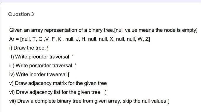 Question 3
Given an array representation of a binary tree.[null value means the node is empty]
Ar = [null, T, G ,V ,F ,K, null, J, H, null, null, X, null, null, W, Z]
i) Draw the tree.
II) Write preorder traversal
iii) Write postorder traversal
iv) Write inorder traversal [
v) Draw adjacency matrix for the given tree
vi) Draw adjacency list for the given tree [
vii) Draw a complete binary tree from given array, skip the null values [
