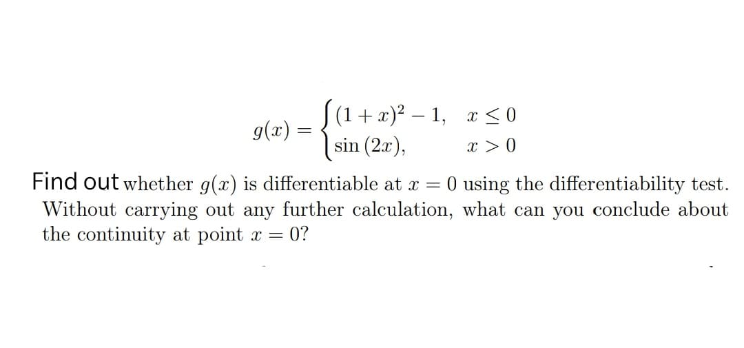 S(1+x)? – 1, x < 0
sin (2æ),
g(x) =
x > 0
Find out whether g(x) is differentiable at x = 0 using the differentiability test.
Without carrying out any further calculation, what can you conclude about
the continuity at point x = 0?
