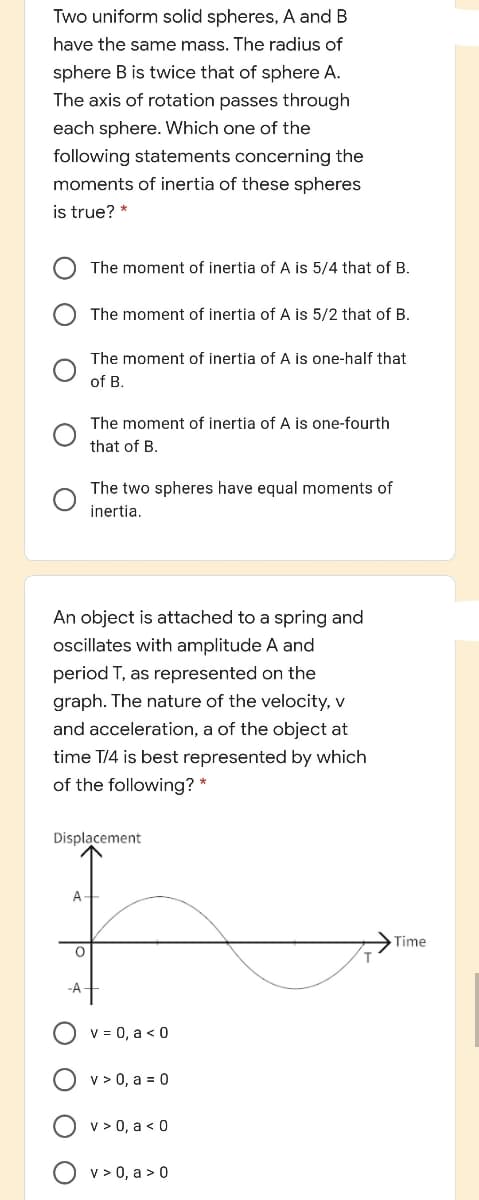 Two uniform solid spheres, A and B
have the same mass. The radius of
sphere B is twice that of sphere A.
The axis of rotation passes through
each sphere. Which one of the
following statements concerning the
moments of inertia of these spheres
is true? *
The moment of inertia of A is 5/4 that of B.
The moment of inertia of A is 5/2 that of B.
The moment of inertia of A is one-half that
of B.
The moment of inertia of A is one-fourth
that of B.
The two spheres have equal moments of
inertia.
An object is attached to a spring and
oscillates with amplitude A and
period T, as represented on the
graph. The nature of the velocity, v
and acceleration, a of the object at
time T/4 is best represented by which
of the following? *
Displacement
A
Time
-A
v = 0, a < 0
v > 0, a = 0
v > 0, a < 0
v > 0, a > 0
