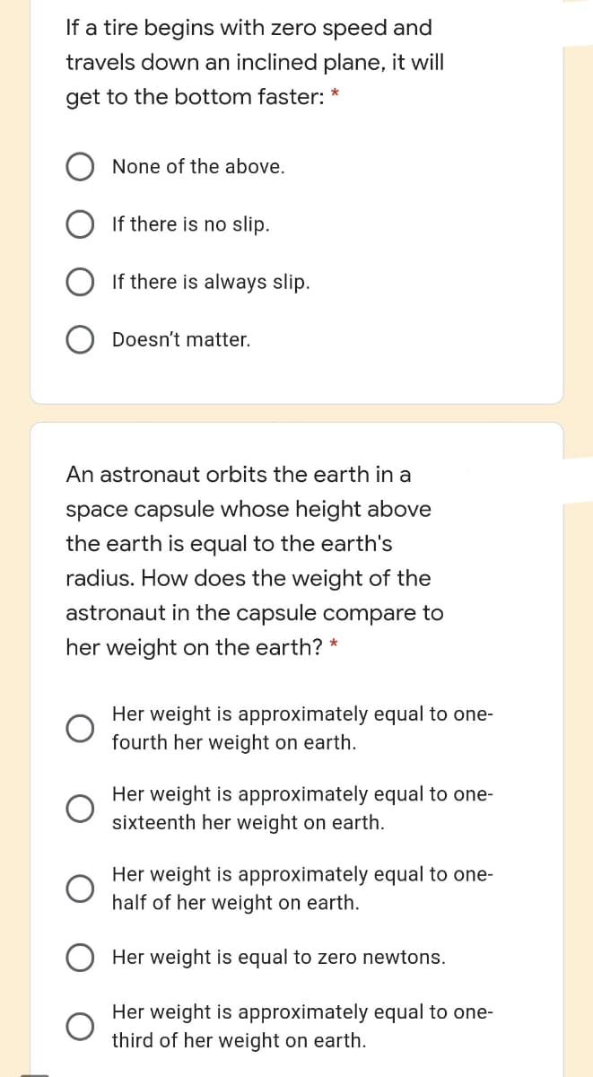 If a tire begins with zero speed and
travels down an inclined plane, it will
get to the bottom faster: *
None of the above.
If there is no slip.
If there is always slip.
Doesn't matter.
An astronaut orbits the earth in a
space capsule whose height above
the earth is equal to the earth's
radius. How does the weight of the
astronaut in the capsule compare to
her weight on the earth? *
Her weight is approximately equal to one-
fourth her weight on earth.
Her weight is approximately equal to one-
sixteenth her weight on earth.
Her weight is approximately equal to one-
half of her weight on earth.
Her weight is equal to zero newtons.
Her weight is approximately equal to one-
third of her weight on earth.
