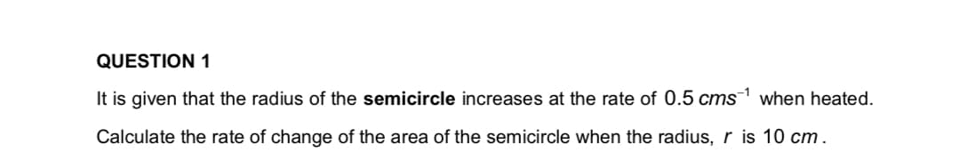 QUESTION 1
It is given that the radius of the semicircle increases at the rate of 0.5 cms¹ when heated.
Calculate the rate of change of the area of the semicircle when the radius, r is 10 cm.