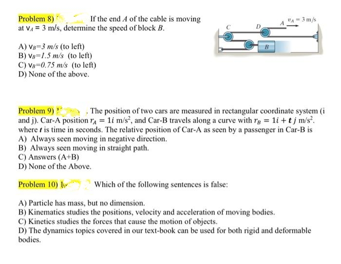 Problem 8)
If the end A of the cable is moving
VA = 3 m/s
at vA = 3 m/s, determine the speed of block B.
A) VB=3 m/s (to left)
B) VB=1.5 m/s (to left)
C) VB=0.75 m/s (to left)
D) None of the above.
Problem 9)
and j). Car-A position ra 1i m/s, and Car-B travels along a curve with rg 1i +tj m/s'.
where t is time in seconds. The relative position of Car-A as seen by a passenger in Car-B is
A) Always seen moving in negative direction.
B) Always seen moving in straight path.
C) Answers (A+B)
D) None of the Above.
. The position of two cars are measured in rectangular coordinate system (i
Problem 10) ly
Which of the following sentences is false:
A) Particle has mass, but no dimension.
B) Kinematics studies the positions, velocity and acceleration of moving bodies.
C) Kinetics studies the forces that cause the motion of objects.
D) The dynamics topics covered in our text-book can be used for both rigid and deformable
bodies.
