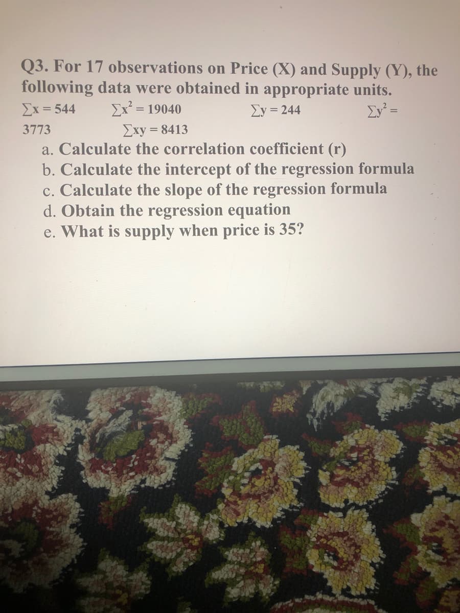 Q3. For 17 observations on Price (X) and Supply (Y), the
following data were obtained in appropriate units.
Σx= 544
Ex² = 19040
Ey = 244
Ev² =
Exy = 8413
a. Calculate the correlation coefficient (r)
b. Calculate the intercept of the regression formula
c. Calculate the slope of the regression formula
d. Obtain the regression equation
e. What is supply when price is 35?
3773
