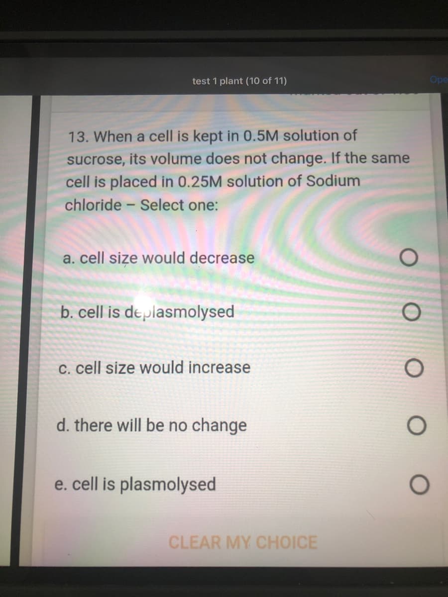 test 1 plant (10 of 11)
Ope
13. When a cell is kept in 0.5M solution of
sucrose, its volume does not change. If the same
cell is placed in 0.25M solution of Sodium
chloride - Select one:
a. cell size would decrease
b. cell is deplasmolysed
C. cell size would increase
d. there will be no change
e. cell is plasmolysed
CLEAR MY CHOICE
