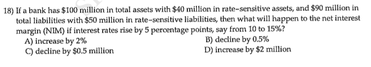 18) If a bank has $100 million in total assets with $40 million in rate-sensitive assets, and $90 million in
total liabilities with $50 million in rate-sensitive liabilities, then what will happen to the net interest
margin (NIM) if interest rates rise by 5 percentage points, say from 10 to 15%?
A) increase by 2%
C) decline by $0.5 million
B) decline by 0.5%
D) increase by $2 million
