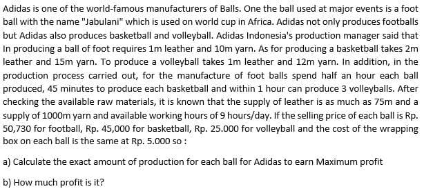 Adidas is one of the world-famous manufacturers of Balls. One the ball used at major events is a foot
ball with the name "Jabulani" which is used on world cup in Africa. Adidas not only produces footballs
but Adidas also produces basketball and volleyball. Adidas Indonesia's production manager said that
In producing a ball of foot requires 1m leather and 10m yarn. As for producing a basketball takes 2m
leather and 15m yarn. To produce a volleyball takes 1m leather and 12m yarn. In addition, in the
production process carried out, for the manufacture of foot balls spend half an hour each ball
produced, 45 minutes to produce each basketball and within 1 hour can produce 3 volleyballs. After
checking the available raw materials, it is known that the supply of leather is as much as 75m and a
supply of 1000m yarn and available working hours of 9 hours/day. If the selling price of each ball is Rp.
50,730 for football, Rp. 45,000 for basketball, Rp. 25.000 for volleyball and the cost of the wrapping
box on each ball is the same at Rp. 5.000 so:
a) Calculate the exact amount of production for each ball for Adidas to earn Maximum profit
b) How much profit is it?